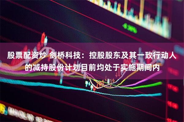 股票配资炒 剑桥科技：控股股东及其一致行动人的减持股份计划目前均处于实施期间内