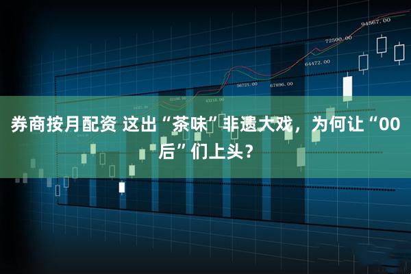 券商按月配资 这出“茶味”非遗大戏，为何让“00后”们上头？
