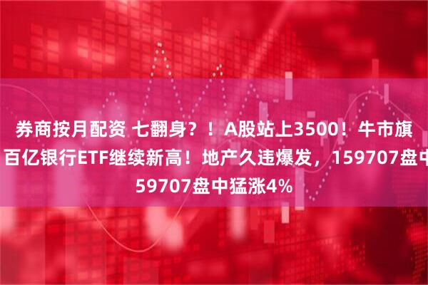 券商按月配资 七翻身？！A股站上3500！牛市旗手异动，百亿银行ETF继续新高！地产久违爆发，159707盘中猛涨4%