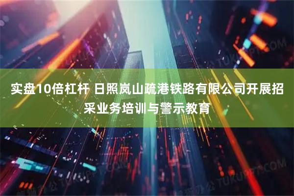 实盘10倍杠杆 日照岚山疏港铁路有限公司开展招采业务培训与警示教育