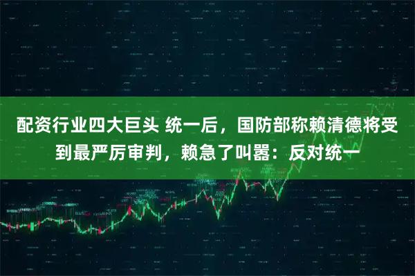 配资行业四大巨头 统一后，国防部称赖清德将受到最严厉审判，赖急了叫嚣：反对统一