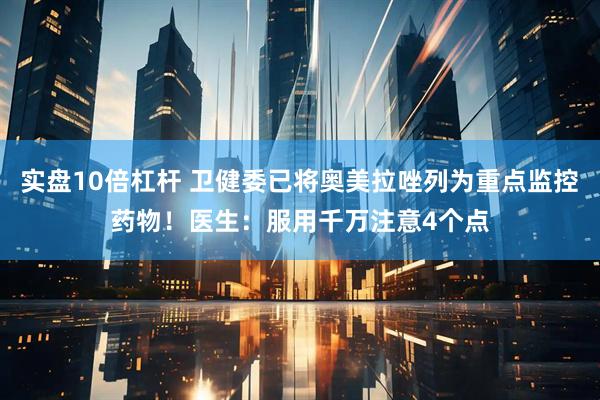 实盘10倍杠杆 卫健委已将奥美拉唑列为重点监控药物！医生：服用千万注意4个点