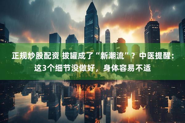 正规炒股配资 拔罐成了“新潮流”？中医提醒：这3个细节没做好，身体容易不适