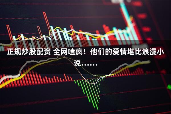 正规炒股配资 全网嗑疯！他们的爱情堪比浪漫小说……