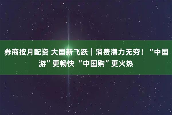券商按月配资 大国新飞跃｜消费潜力无穷！“中国游”更畅快 “中国购”更火热