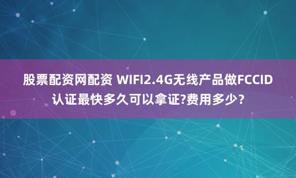 股票配资网配资 WIFI2.4G无线产品做FCCID认证最快多久可以拿证?费用多少？
